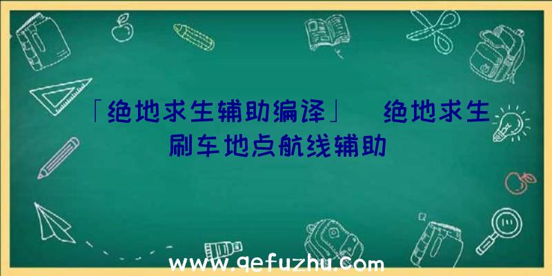 「绝地求生辅助编译」|绝地求生刷车地点航线辅助